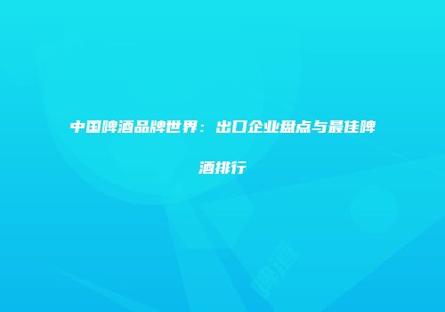 中国啤酒品牌世界：出口企业盘点与最佳啤酒排行