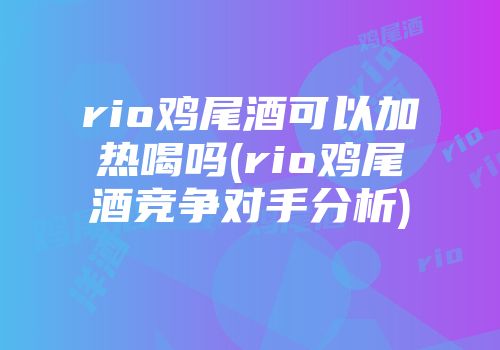 rio鸡尾酒可以加热喝吗(rio鸡尾酒竞争对手分析)