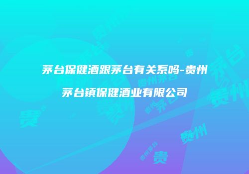 茅台保健酒跟茅台有关系吗-贵州茅台镇保健酒业有限公司
