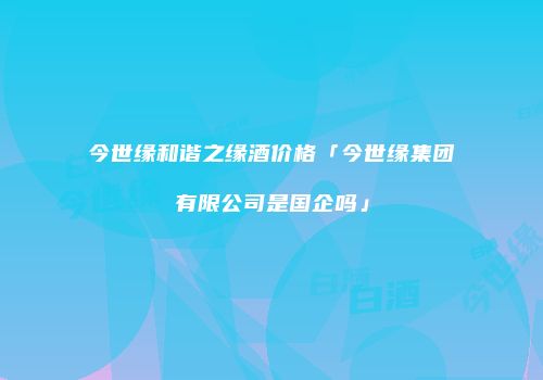 今世缘和谐之缘酒价格「今世缘集团有限公司是国企吗」