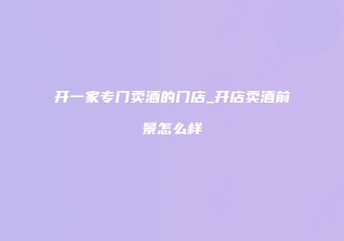 开一家专门卖酒的门店_开店卖酒前景怎么样
