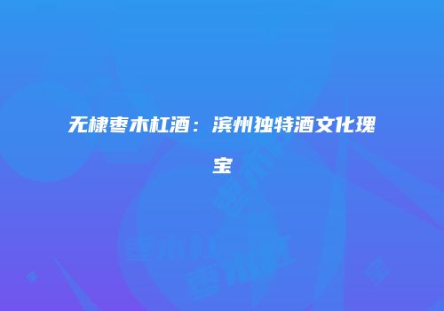 无棣枣木杠酒：滨州独特酒文化瑰宝