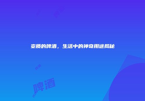 变质的啤酒，生活中的神奇用途揭秘