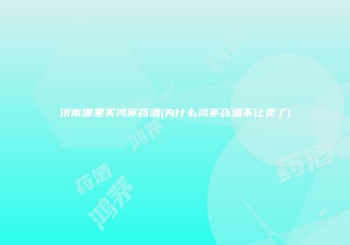 济南哪里买鸿茅药酒(为什么鸿茅药酒不让卖了)