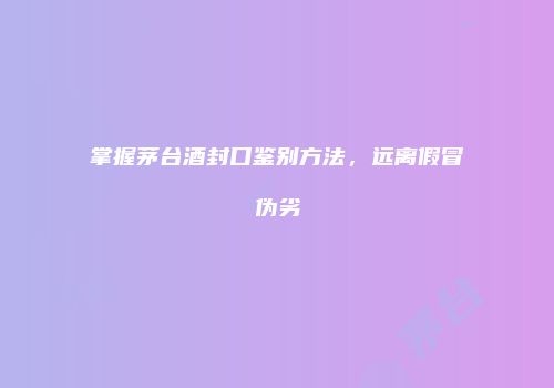 掌握茅台酒封口鉴别方法，远离假冒伪劣