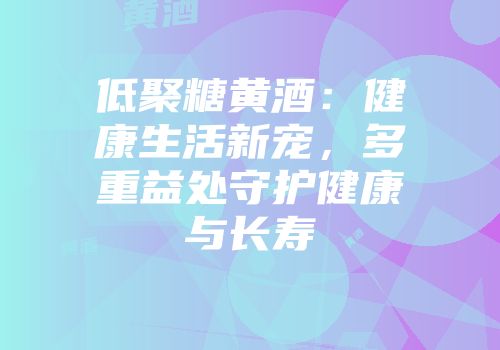 低聚糖黄酒：健康生活新宠，多重益处守护健康与长寿