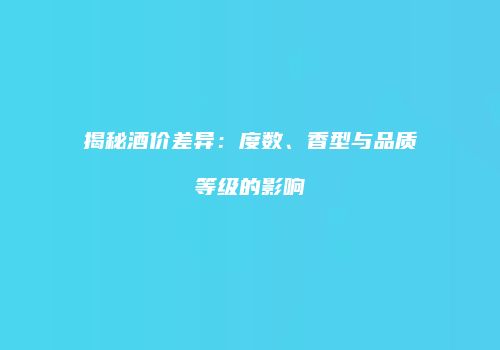 揭秘酒价差异：度数、香型与品质等级的影响