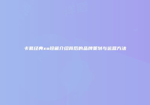 卡慕经典xo珍藏介绍背后的品牌策划与运营方法