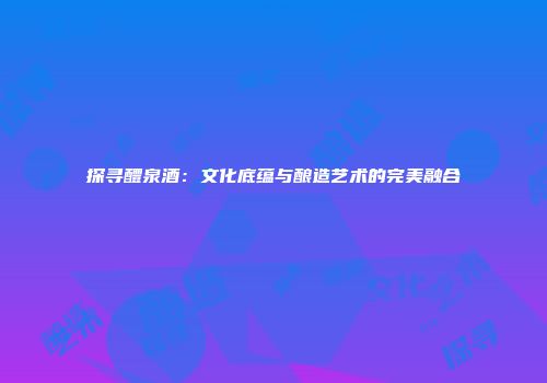探寻醴泉酒：文化底蕴与酿造艺术的完美融合