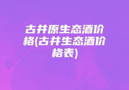 古井原生态酒价格(古井生态酒价格表)