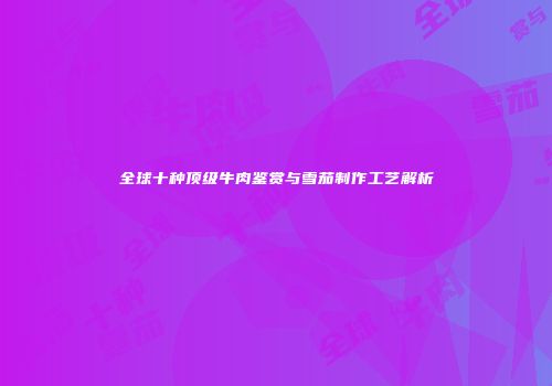 全球十种顶级牛肉鉴赏与雪茄制作工艺解析