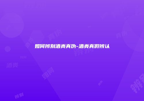 如何辨别酒类真伪-酒类真假辨认