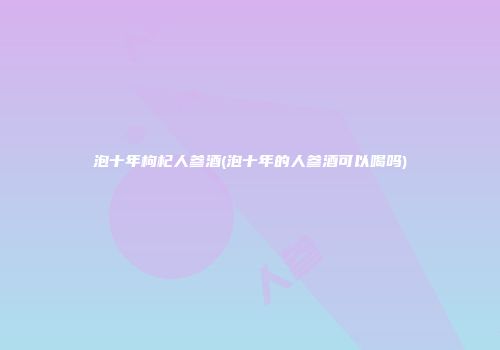 泡十年枸杞人参酒(泡十年的人参酒可以喝吗)