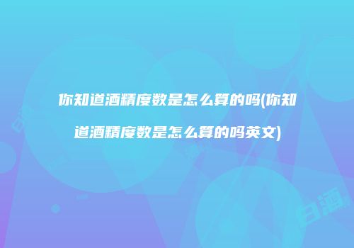 你知道酒精度数是怎么算的吗(你知道酒精度数是怎么算的吗英文)