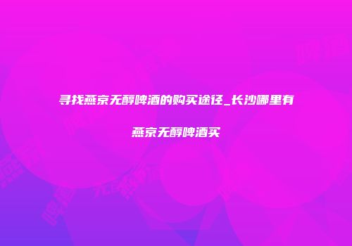 寻找燕京无醇啤酒的购买途径_长沙哪里有燕京无醇啤酒买