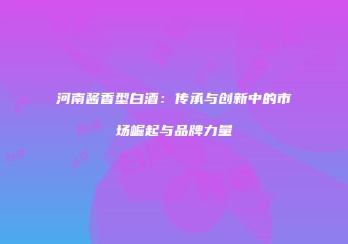河南酱香型白酒：传承与创新中的市场崛起与品牌力量