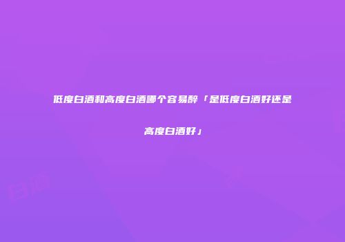 低度白酒和高度白酒哪个容易醉「是低度白酒好还是高度白酒好」