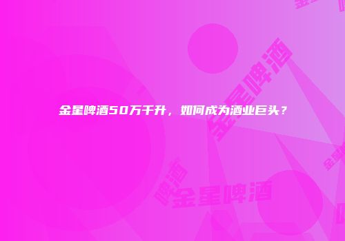 金星啤酒50万千升，如何成为酒业巨头？