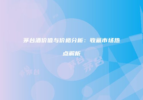 茅台酒价值与价格分析：收藏市场热点解析