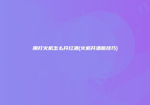 用打火机怎么开红酒(火机开酒瓶技巧)