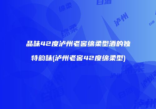 品味42度泸州老窖绵柔型酒的独特韵味(泸州老窖42度绵柔型)