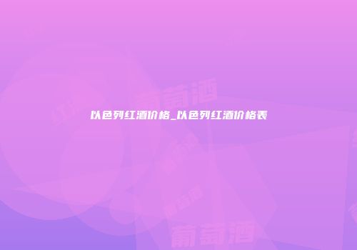 以色列红酒价格_以色列红酒价格表