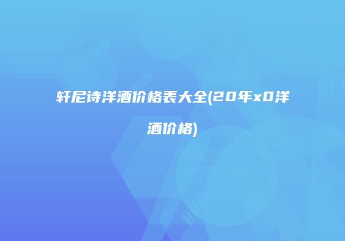 轩尼诗洋酒价格表大全(20年x0洋酒价格)