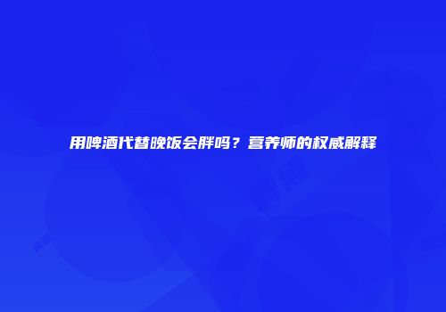 用啤酒代替晚饭会胖吗？营养师的权威解释