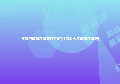 如何用塑料开瓶器开红酒(红酒怎么开塑料开瓶器)