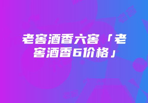 老窖酒香六窖「老窖酒香6价格」