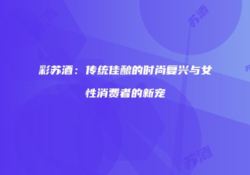 彩苏酒：传统佳酿的时尚复兴与女性消费者的新宠