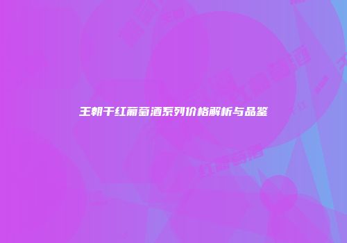 王朝干红葡萄酒系列价格解析与品鉴