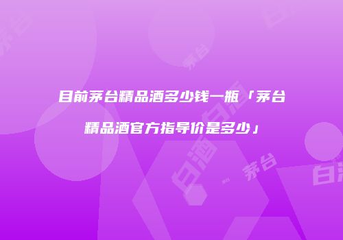 目前茅台精品酒多少钱一瓶「茅台精品酒官方指导价是多少」