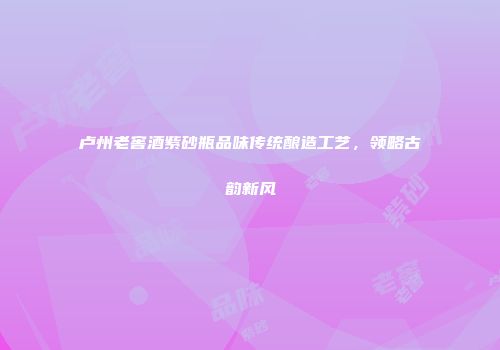 卢州老窖酒紫砂瓶品味传统酿造工艺，领略古韵新风