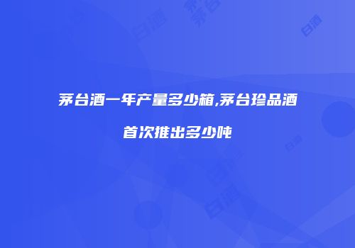 茅台酒一年产量多少箱,茅台珍品酒首次推出多少吨