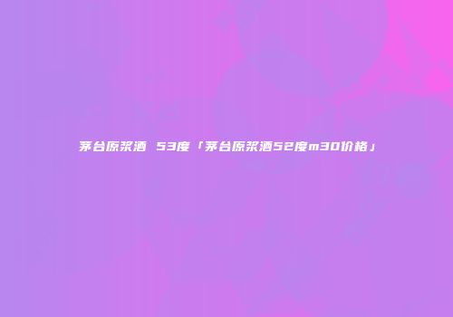 茅台原浆酒 53度「茅台原浆酒52度m30价格」