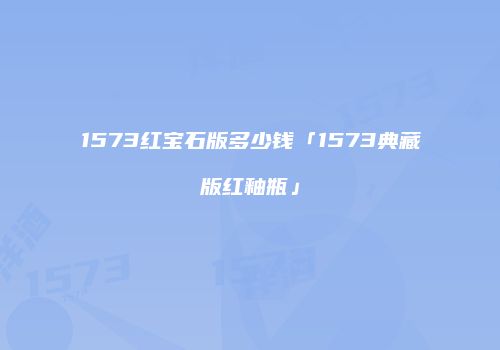 1573红宝石版多少钱「1573典藏版红釉瓶」
