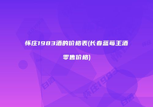 怀庄1983酒的价格表(长春蓝莓王酒零售价格)