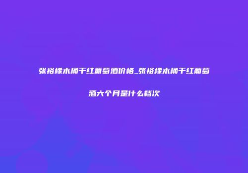 张裕橡木桶干红葡萄酒价格_张裕橡木桶干红葡萄酒六个月是什么档次