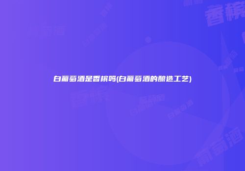 白葡萄酒是香槟吗(白葡萄酒的酿造工艺)