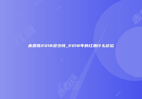 赤霞珠2018多少钱_2018年的红酒什么价位