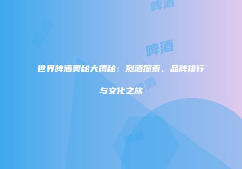 世界啤酒奥秘大揭秘：烈酒探索、品牌排行与文化之旅