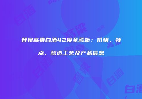 晋泉高粱白酒42度全解析：价格、特点、酿造工艺及产品信息