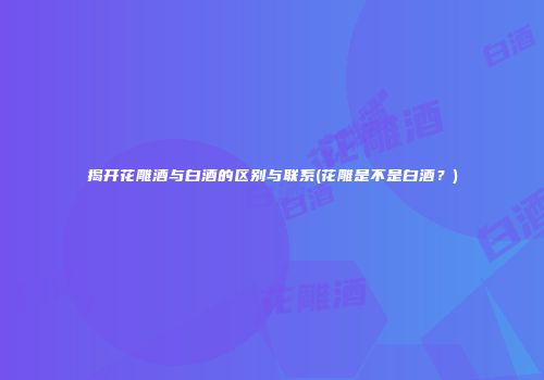 揭开花雕酒与白酒的区别与联系(花雕是不是白酒？)