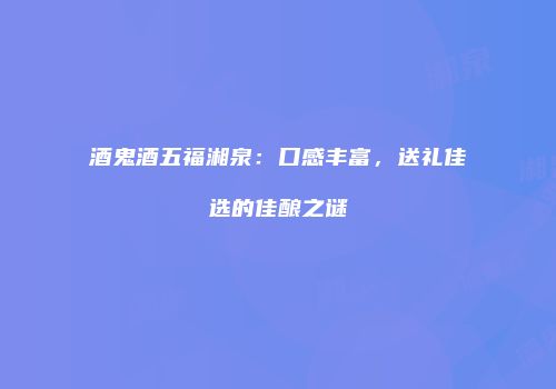 酒鬼酒五福湘泉：口感丰富，送礼佳选的佳酿之谜