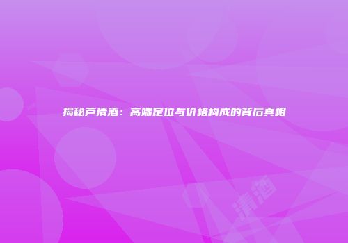 揭秘芦清酒：高端定位与价格构成的背后真相