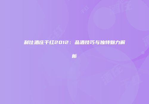 利仕酒庄干红2012：品酒技巧与独特魅力解析