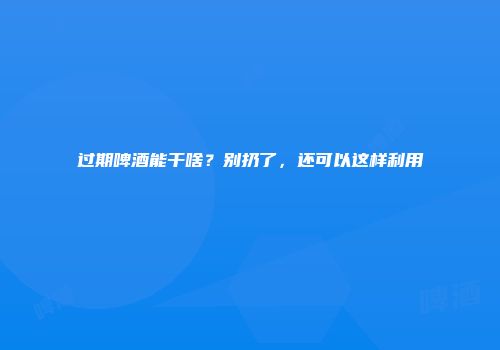 过期啤酒能干啥？别扔了，还可以这样利用