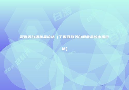 冠群芳白酒黄盒价格（了解冠群芳白酒黄盒的市场价格）