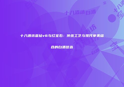十八酒坊蓝钻v6与红宝石：传统工艺与现代审美结合的白酒佳选
